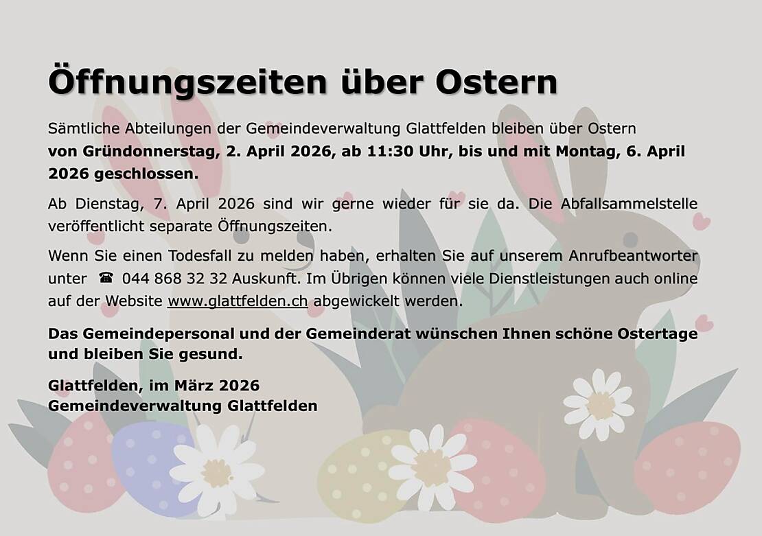 Sämtliche Abteilungen der Gemeindeverwaltung Glattfelden bleiben über Ostern  von Gründonnerstag, 2. April 2026, ab 11:30 Uhr, bis und mit Montag, 6. April 2026 geschlossen.  Ab Dienstag, 7. April 2026 sind wir gerne wieder für sie da. Die Abfallsammelstelle veröffentlicht separate Öffnungszeiten. Wenn Sie einen Todesfall zu melden haben, erhalten Sie auf unserem Anrufbeantworter unter 044 868 32 32 Auskunft. Im Übrigen können viele Dienstleistungen auch online auf der Website www.glattfelden.ch abgewickelt werden. Das Gemeindepersonal und der Gemeinderat wünschen Ihnen schöne Ostertage und bleiben Sie gesund. Glattfelden, im März 2026 Gemeindeverwaltung Glattfelden