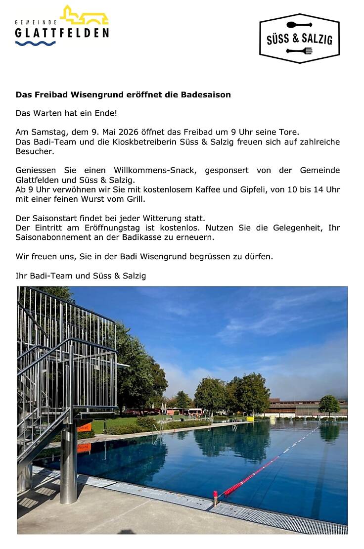 Das Freibad Wisengrund eröffnet die Badesaison  Das Warten hat ein Ende!  Am Samstag, dem 9. Mai 2026 öffnet das Freibad um 9 Uhr seine Tore.  Das Badi-Team und die Kioskbetreiberin Süss & Salzig freuen sich auf zahlreiche Besucher.  Geniessen Sie einen Willkommens-Snack, gesponsert von der Gemeinde Glattfelden und Süss & Salzig. Ab 9 Uhr verwöhnen wir Sie mit kostenlosem Kaffee und Gipfeli, von 10 bis 14 Uhr mit einer feinen Wurst vom Grill.  Der Saisonstart findet bei jeder Witterung statt. Der Eintritt am Eröffnungstag ist kostenlos. Nutzen Sie die Gelegenheit, Ihr Saisonabonnement an der Badikasse zu erneuern.  Wir freuen uns, Sie in der Badi Wisengrund begrüssen zu dürfen.  Ihr Badi-Team und Süss & Salzig