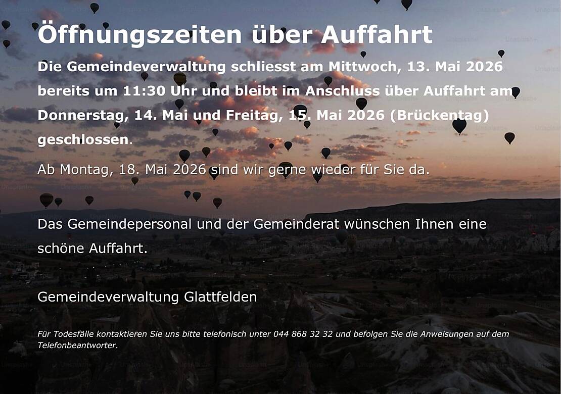 Öffnungszeiten über Auffahrt  Die Gemeindeverwaltung schliesst am Mittwoch, 13. Mai 2026 bereits um 11:30 Uhr und bleibt im Anschluss über Auffahrt am Donnerstag, 14. Mai und Freitag, 15. Mai 2026 (Brückentag) geschlossen. Ab Montag, 18. Mai 2026 sind wir gerne wieder für Sie da.  Das Gemeindepersonal und der Gemeinderat wünschen Ihnen eine schöne Auffahrt.  Gemeindeverwaltung Glattfelden  Für Todesfälle kontaktieren Sie uns bitte telefonisch unter 044 868 32 32 und befolgen Sie die Anweisungen auf dem Telefonbeantworter.