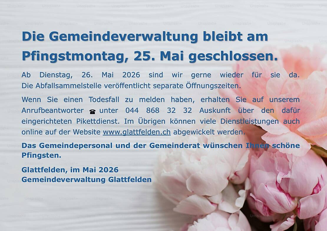 Die Gemeindeverwaltung bleibt am Pfingstmontag, 25. Mai geschlossen.   Ab Dienstag, 26. Mai 2026 sind wir gerne wieder für sie da. Die Abfallsammelstelle veröffentlicht separate Öffnungszeiten. Wenn Sie einen Todesfall zu melden haben, erhalten Sie auf unserem Anrufbeantworter unter 044 868 32 32 Auskunft über den dafür eingerichteten Pikettdienst. Im Übrigen können viele Dienstleistungen auch online auf der Website www.glattfelden.ch abgewickelt werden. Das Gemeindepersonal und der Gemeinderat wünschen Ihnen schöne Pfingsten. Glattfelden, im Mai 2026 Gemeindeverwaltung Glattfelden