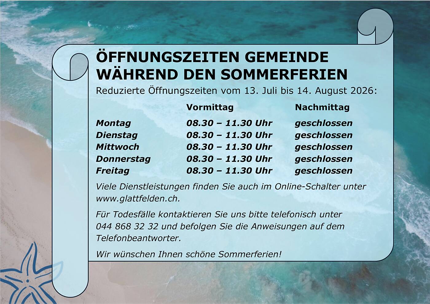 ÖFFNUNGSZEITEN GEMEINDE  WÄHREND DEN SOMMERFERIEN  Reduzierte Öffnungszeiten vom 13. Juli bis 14. August 2026:  Vormittag     Montag    Dienstag    Mittwoch    Donnerstag   Freitag     08.30 – 11.30 Uhr   08.30 – 11.30 Uhr   08.30 – 11.30 Uhr   08.30 – 11.30 Uhr   08.30 – 11.30 Uhr   Nachmittag  geschlossen  geschlossen  geschlossen  geschlossen  geschlossen  Viele Dienstleistungen finden Sie auch im Online-Schalter unter  www.glattfelden.ch.   Für Todesfälle kontaktieren Sie uns bitte telefonisch unter   044 868 32 32 und befolgen Sie die Anweisungen auf dem  Telefonbeantworter.  Wir wünschen Ihnen schöne Sommerferien! 