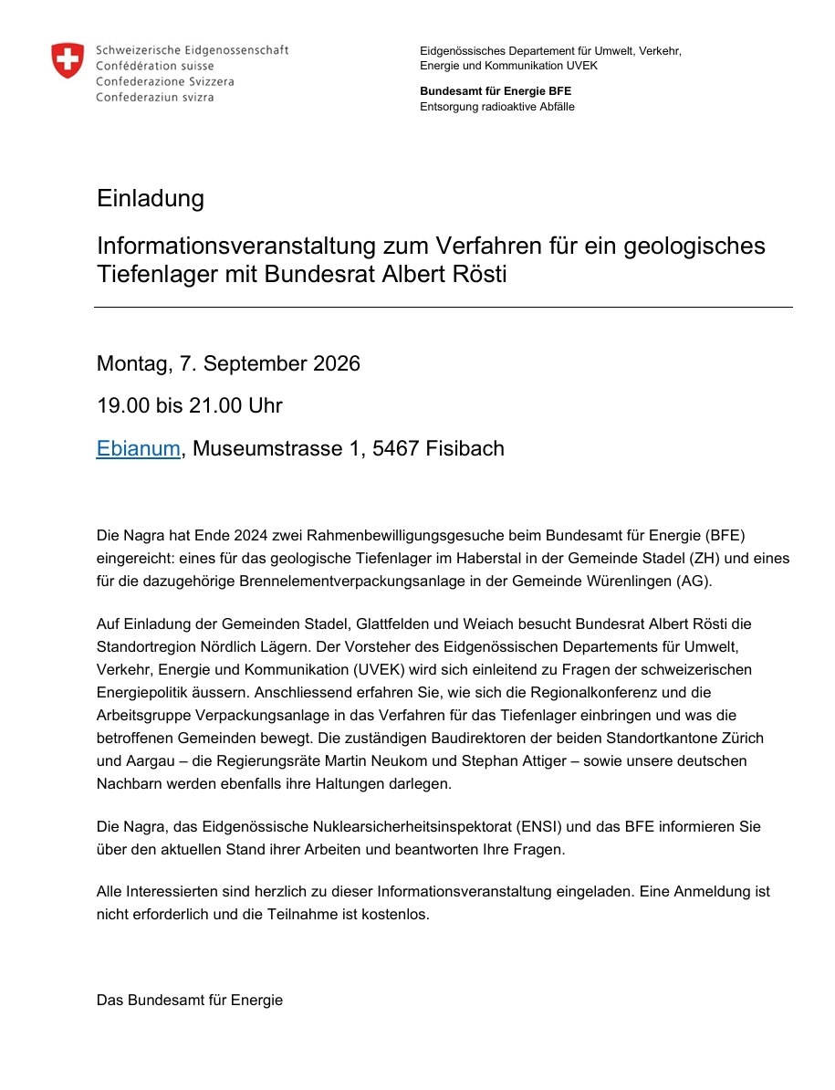 Informationsveranstaltung zum Verfahren für ein geologisches Tiefenlager mit Bundesrat Albert Rösti. Montag, 7. September 2026 19.00 bis 21.00 Uhr  Ebianum, Museumstrasse 1, 5467 Fisibach  Die Nagra hat Ende 2024 zwei Rahmenbewilligungsgesuche beim Bundesamt für Energie (BFE) eingereicht: eines für das geologische Tiefenlager im Haberstal in der Gemeinde Stadel (ZH) und eines für die dazugehörige Brennelementverpackungsanlage in der Gemeinde Würenlingen (AG). Auf Einladung der Gemeinden Stadel, Glattfelden und Weiach besucht Bundesrat Albert Rösti die Standortregion Nördlich Lägern. Der Vorsteher des Eidgenössischen Departements für Umwelt, Verkehr, Energie und Kommunikation (UVEK) wird sich einleitend zu Fragen der schweizerischen Energiepolitik äussern. Anschliessend erfahren Sie, wie sich die Regionalkonferenz und die Arbeitsgruppe Verpackungsanlage in das Verfahren für das Tiefenlager einbringen und was die betroffenen Gemeinden bewegt. Die zuständigen Baudirektoren der beiden Standortkantone Zürich und Aargau – die Regierungsräte Martin Neukom und Stephan Attiger – sowie unsere deutschen Nachbarn werden ebenfalls ihre Haltungen darlegen.  Die Nagra, das Eidgenössische Nuklearsicherheitsinspektorat (ENSI) und das BFE informieren Sie über den aktuellen Stand ihrer Arbeiten und beantworten Ihre Fragen. Alle Interessierten sind herzlich zu dieser Informationsveranstaltung eingeladen. Eine Anmeldung ist nicht erforderlich und die Teilnahme ist kostenlos.  Das Bundesamt für Energie
